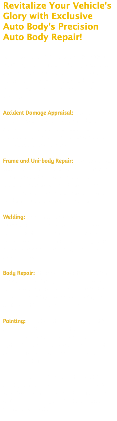 Revitalize Your Vehicle's Glory with Exclusive Auto Body's Precision Auto Body Repair!  At Exclusive Auto Body, we're dedicated to restoring your vehicle to factory specs and beyond. Trust us to fix your automotive issues with a team of skilled technicians ready to perform any necessary repair services. Accident Damage Appraisal: Ensure your paperwork is flawless, securing the full benefits of your insurance claim. Our meticulous appraisal process ensures you receive every entitlement. Frame and Uni-body Repair: Our substantial investment in cutting-edge frame and body alignment systems guarantees precise execution of even the most demanding tasks. Today's automobiles demand state-of-the-art precision, and we deliver. Welding: Modern vehicles require specialized welding equipment to repair high-strength steels and alloys. We're equipped to handle the intricacies of every newer automobile, ensuring a robust and lasting repair. Body Repair: After an accident or collision, seamless blending of panels is crucial. Our experts guarantee meticulous repairs that meet our exacting standards, leaving your vehicle looking as good as new. Painting: Experience the epitome of vehicle aesthetics with our complete painting services. Our modern automotive paint system involves a base-coat, a clear-coat, and our heated spray booth, ensuring a flawless finish. Choose Exclusive Auto Body for precision, quality, and a seamless auto body repair experience. Contact us now to schedule your revitalizing journey or click here to explore our services further! 