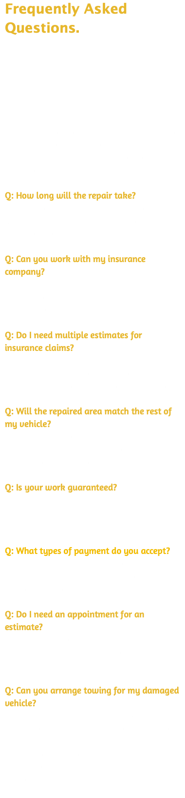 Frequently Asked Questions. NOTE: PLEASE HAVE YOUR CAR SEEN AT A REPAIR FACILITY OF YOUR CHOICE, NOT A DRIVE -IN CLAIMS CENTER OR AT YOUR HOUSE. THIS WILL RELIEVE POSSIBLE PROBLEMS AND THE DELAY OF REPAIRS. Curious about auto body repairs? We've got the answers to the questions you might be pondering and a few you might not have thought of ... Q: How long will the repair take? A: Repair time lines vary based on the extent of damage. We provide estimated completion times during the assessment. Q: Can you work with my insurance company? A: Absolutely! We have experience collaborating with various insurance providers to streamline the claims process. Q: Do I need multiple estimates for insurance claims? A: Not necessarily. Rhode Island law typically allows you to choose the repair shop, and one estimate is often sufficient. Q: Will the repaired area match the rest of my vehicle? A: Yes, our experts ensure seamless blending and color matching to make the repair virtually undetectable. Q: Is your work guaranteed? A: Absolutely. We stand by the quality of our workmanship and provide warranties on our repairs. Q: What types of payment do you accept? A: We accept various payment methods, including insurance claims, credit cards, and direct payments. Q: Do I need an appointment for an estimate? A: While appointments are preferred, we also welcome walk-ins for estimates. We strive to accommodate your schedule. Q: Can you arrange towing for my damaged vehicle? A: Yes, we can assist in coordinating towing services to bring your vehicle to our facility. Feel free to contact us for more personalized answers to your auto body inquiries or click here to explore our services further! 